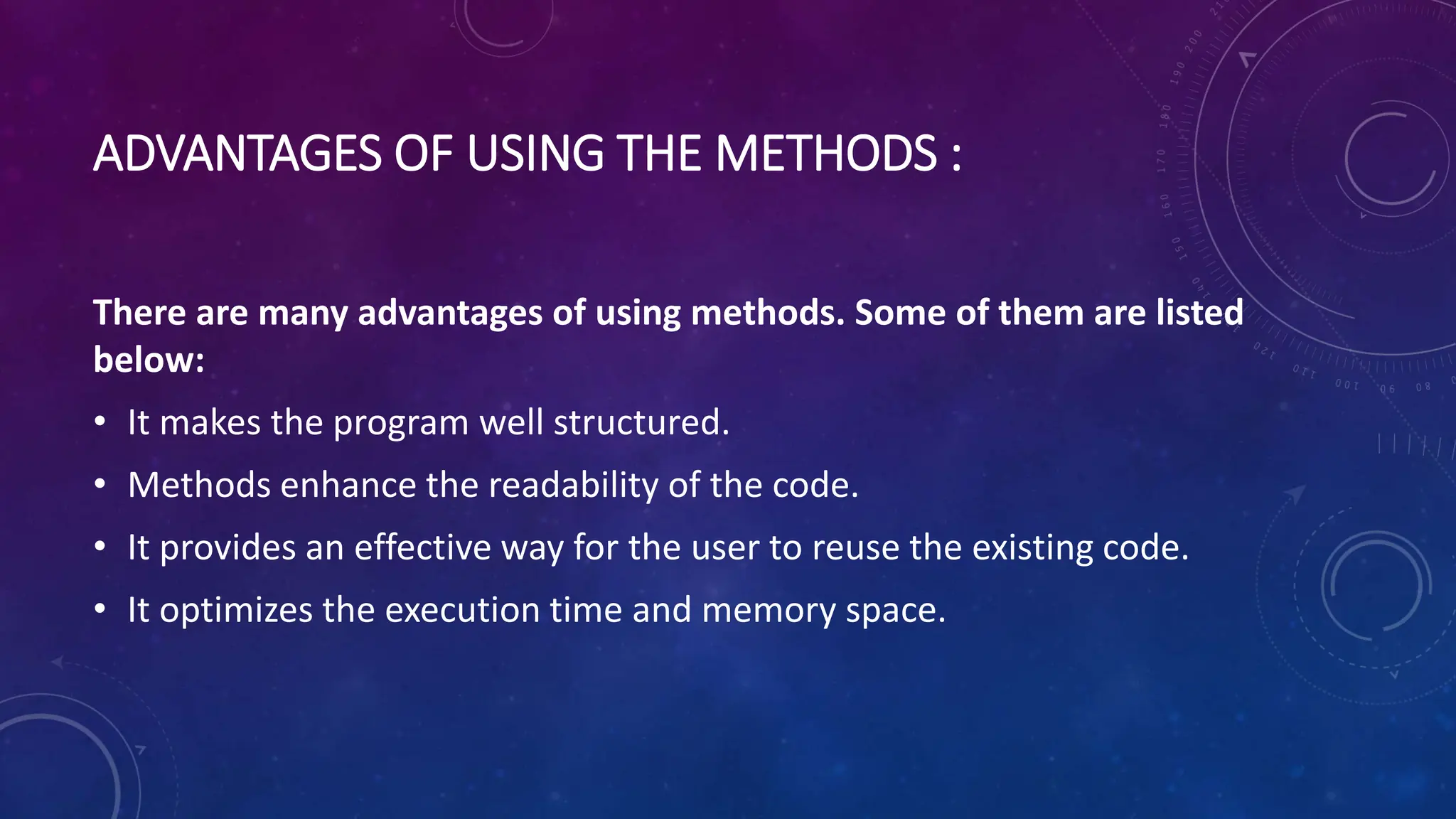 ADVANTAGES OF USING THE METHODS :
There are many advantages of using methods. Some of them are listed
below:
• It makes the program well structured.
• Methods enhance the readability of the code.
• It provides an effective way for the user to reuse the existing code.
• It optimizes the execution time and memory space.
 
