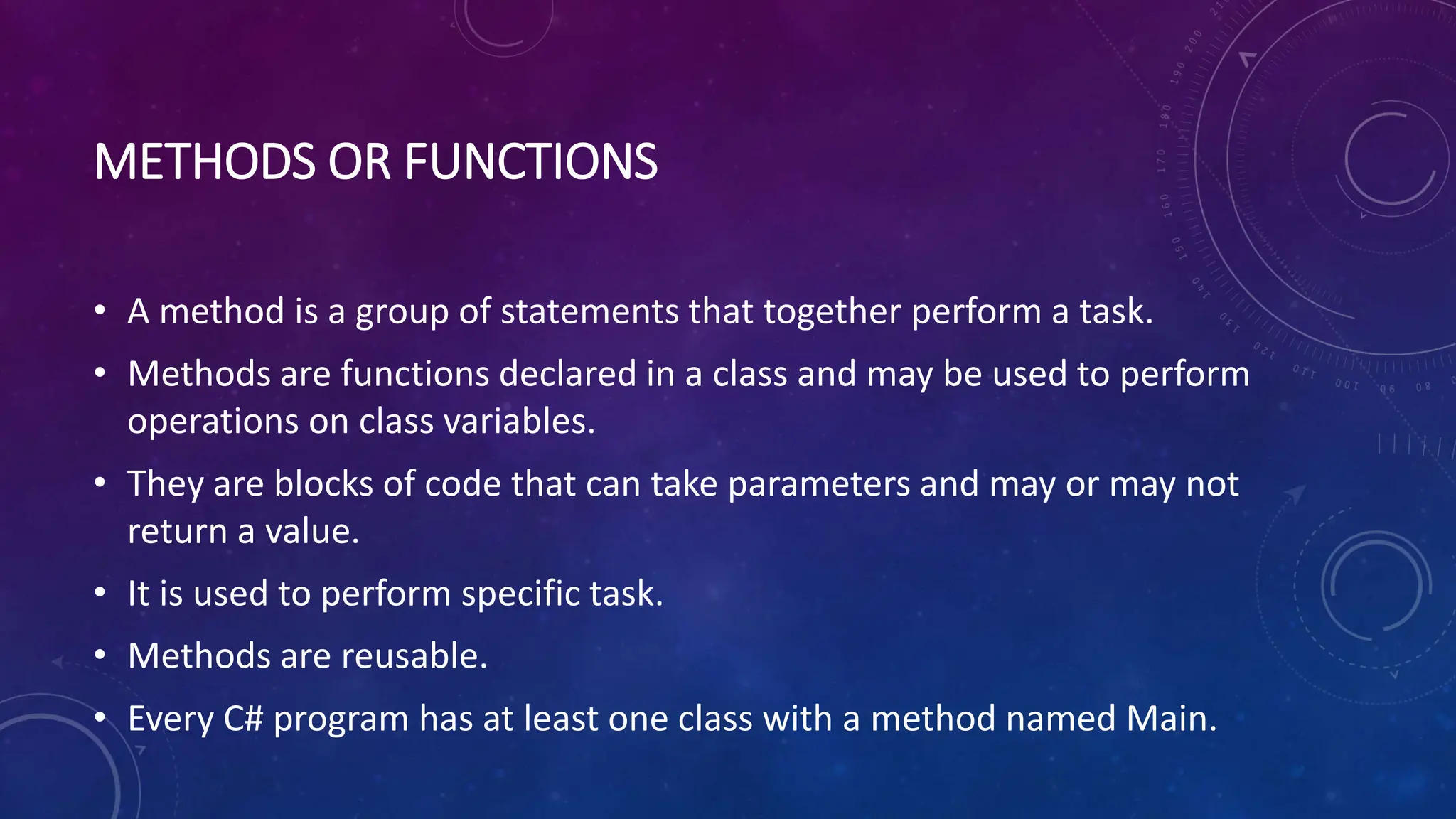 METHODS OR FUNCTIONS
• A method is a group of statements that together perform a task.
• Methods are functions declared in a class and may be used to perform
operations on class variables.
• They are blocks of code that can take parameters and may or may not
return a value.
• It is used to perform specific task.
• Methods are reusable.
• Every C# program has at least one class with a method named Main.
 