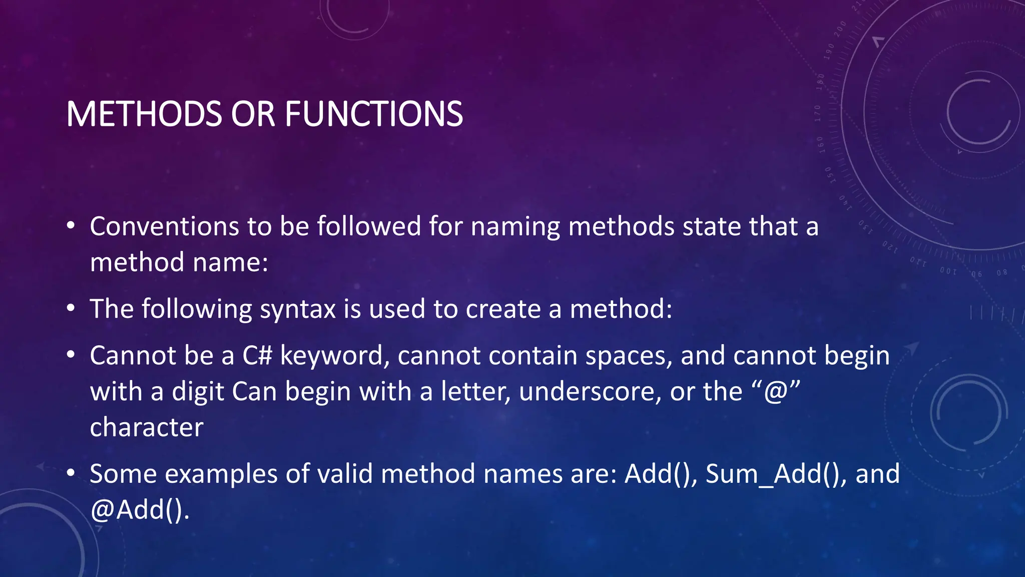 METHODS OR FUNCTIONS
• Conventions to be followed for naming methods state that a
method name:
• The following syntax is used to create a method:
• Cannot be a C# keyword, cannot contain spaces, and cannot begin
with a digit Can begin with a letter, underscore, or the “@”
character
• Some examples of valid method names are: Add(), Sum_Add(), and
@Add().
 