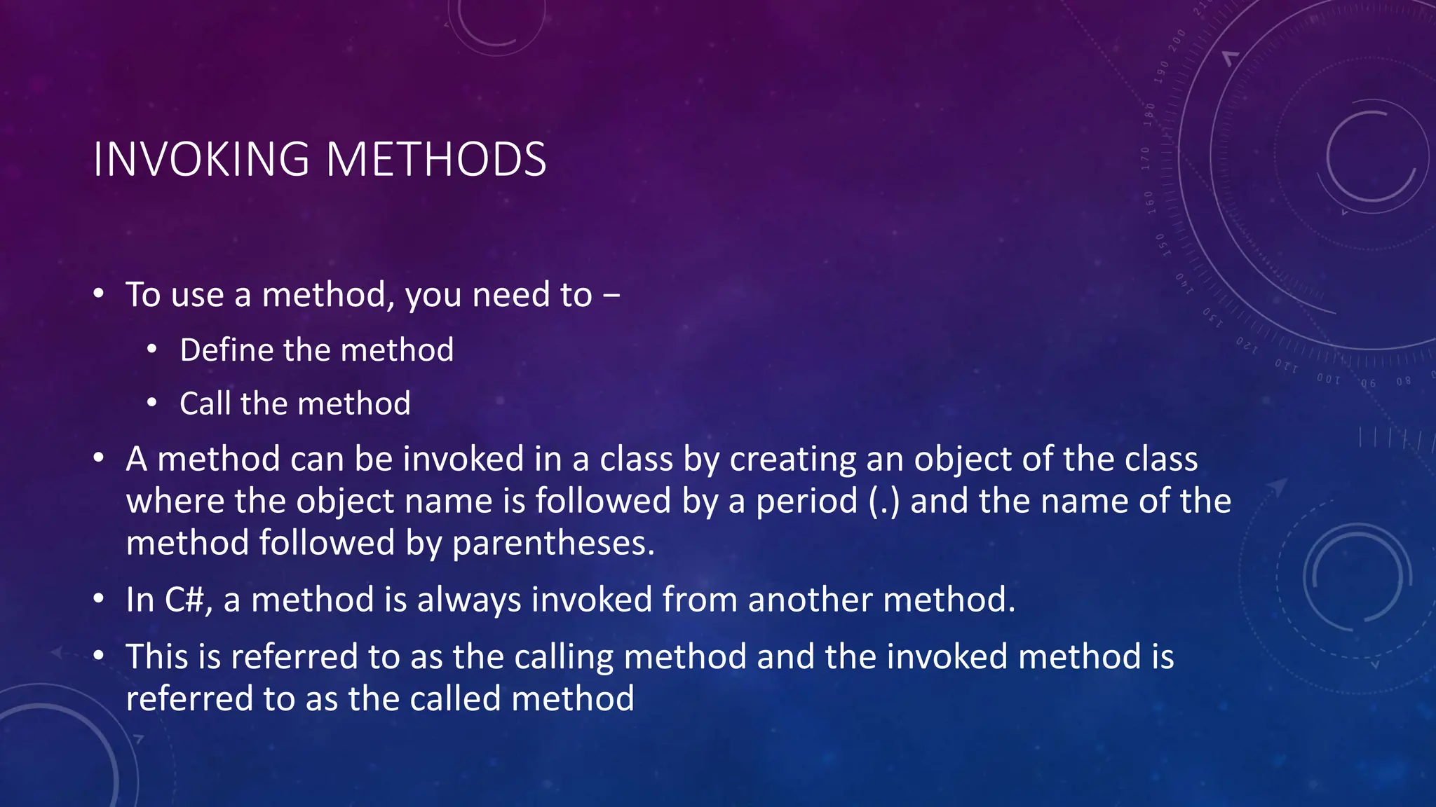 INVOKING METHODS
• To use a method, you need to −
• Define the method
• Call the method
• A method can be invoked in a class by creating an object of the class
where the object name is followed by a period (.) and the name of the
method followed by parentheses.
• In C#, a method is always invoked from another method.
• This is referred to as the calling method and the invoked method is
referred to as the called method
 