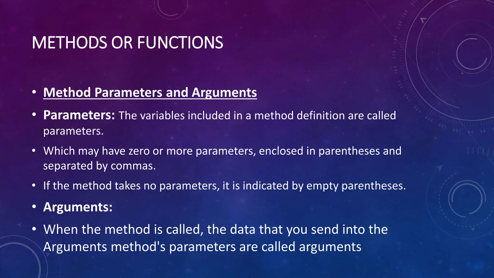METHODS OR FUNCTIONS
• Method Parameters and Arguments
• Parameters: The variables included in a method definition are called
parameters.
• Which may have zero or more parameters, enclosed in parentheses and
separated by commas.
• If the method takes no parameters, it is indicated by empty parentheses.
• Arguments:
• When the method is called, the data that you send into the
Arguments method's parameters are called arguments
 