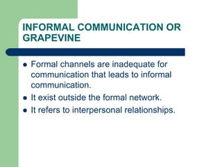 INFORMAL COMMUNICATION OR
GRAPEVINE
 Formal channels are inadequate for
communication that leads to informal
communication.
 It exist outside the formal network.
 It refers to interpersonal relationships.
 