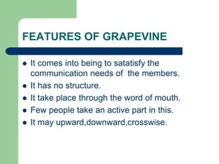 FEATURES OF GRAPEVINE
 It comes into being to satatisfy the
communication needs of the members.
 It has no structure.
 It take place through the word of mouth.
 Few people take an active part in this.
 It may upward,downward,crosswise.
 