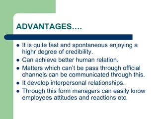 ADVANTAGES….
 It is quite fast and spontaneous enjoying a
highr degree of credibility.
 Can achieve better human relation.
 Matters which can’t be pass through official
channels can be communicated through this.
 It develop interpersonal relationships.
 Through this form managers can easily know
employees attitudes and reactions etc.
 