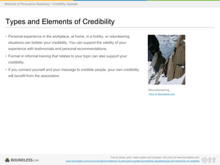 Methods of Persuasive Speaking > Credibility Appeals

Types and Elements of Credibility
• Personal experience in the workplace, at home, in a hobby, or volunteering
situations can bolster your credibility. You can support the validity of your
experience with testimonials and personal recommendations.
• Formal or informal training that relates to your topic can also support your
credibility.
• If you connect yourself and your message to credible people, your own credibility
will benefit from the association.

Mountaineering
View on Boundless.com

Free to share, print, make copies and changes. Get yours at www.boundless.com
www.boundless.com/communications/methods-of-persuasive-speaking/credibility-appeals/types-and-elements-of-credibility

 