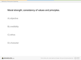 Methods of Persuasive Speaking

Moral strength; consistency of values and principles.

A) objective

B) credibility

C) ethos

D) character

Free to share, print, make copies and changes. Get yours at www.boundless.com

 
