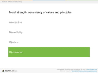 Methods of Persuasive Speaking

Moral strength; consistency of values and principles.

A) objective

B) credibility

C) ethos

D) character

Free to share, print, make copies and changes. Get yours at www.boundless.com
Wiktionary. "character." CC BY-SA 3.0 http://en.wiktionary.org/wiki/character

 