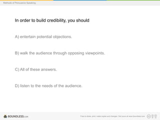 Methods of Persuasive Speaking

In order to build credibility, you should

A) entertain potential objections.

B) walk the audience through opposing viewpoints.

C) All of these answers.

D) listen to the needs of the audience.

Free to share, print, make copies and changes. Get yours at www.boundless.com

 