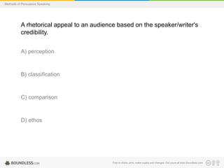 Methods of Persuasive Speaking

A rhetorical appeal to an audience based on the speaker/writer's
credibility.
A) perception

B) classification

C) comparison

D) ethos

Free to share, print, make copies and changes. Get yours at www.boundless.com

 