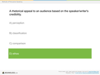 Methods of Persuasive Speaking

A rhetorical appeal to an audience based on the speaker/writer's
credibility.
A) perception

B) classification

C) comparison

D) ethos

Free to share, print, make copies and changes. Get yours at www.boundless.com
Wikipedia. "ethos." CC BY-SA 3.0 http://en.wikipedia.org/wiki/ethos

 