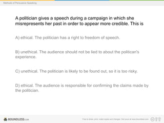 Methods of Persuasive Speaking

A politician gives a speech during a campaign in which she
misrepresents her past in order to appear more credible. This is
A) ethical. The politician has a right to freedom of speech.

B) unethical. The audience should not be lied to about the politican's
experience.

C) unethical. The politician is likely to be found out, so it is too risky.

D) ethical. The audience is responsible for confirming the claims made by
the politician.

Free to share, print, make copies and changes. Get yours at www.boundless.com

 