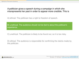 Methods of Persuasive Speaking

A politician gives a speech during a campaign in which she
misrepresents her past in order to appear more credible. This is
A) ethical. The politician has a right to freedom of speech.

B) unethical. The audience should not be lied to about the politican's
experience.

C) unethical. The politician is likely to be found out, so it is too risky.

D) ethical. The audience is responsible for confirming the claims made by
the politician.

Free to share, print, make copies and changes. Get yours at www.boundless.com
Boundless - LO. "Boundless." CC BY-SA 3.0 http://www.boundless.com/

 
