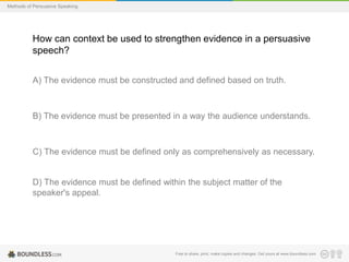 Methods of Persuasive Speaking

How can context be used to strengthen evidence in a persuasive
speech?
A) The evidence must be constructed and defined based on truth.

B) The evidence must be presented in a way the audience understands.

C) The evidence must be defined only as comprehensively as necessary.

D) The evidence must be defined within the subject matter of the
speaker's appeal.

Free to share, print, make copies and changes. Get yours at www.boundless.com

 