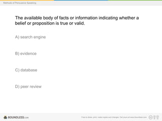 Methods of Persuasive Speaking

The available body of facts or information indicating whether a
belief or proposition is true or valid.
A) search engine

B) evidence

C) database

D) peer review

Free to share, print, make copies and changes. Get yours at www.boundless.com

 