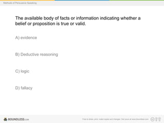 Methods of Persuasive Speaking

The available body of facts or information indicating whether a
belief or proposition is true or valid.
A) evidence

B) Deductive reasoning

C) logic

D) fallacy

Free to share, print, make copies and changes. Get yours at www.boundless.com

 