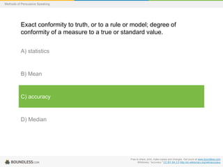 Methods of Persuasive Speaking

Exact conformity to truth, or to a rule or model; degree of
conformity of a measure to a true or standard value.
A) statistics

B) Mean

C) accuracy

D) Median

Free to share, print, make copies and changes. Get yours at www.boundless.com
Wiktionary. "accuracy." CC BY-SA 3.0 http://en.wiktionary.org/wiki/accuracy

 