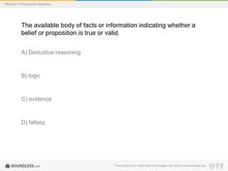 Methods of Persuasive Speaking

The available body of facts or information indicating whether a
belief or proposition is true or valid.
A) Deductive reasoning

B) logic

C) evidence

D) fallacy

Free to share, print, make copies and changes. Get yours at www.boundless.com

 