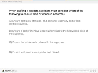 Methods of Persuasive Speaking

When crafting a speech, speakers must consider which of the
following to ensure their evidence is accurate?
A) Ensure that facts, statistics, and personal testimony come from
credible sources.
B) Ensure a comprehensive understanding about the knowledge base of
the audience.

C) Ensure the evidence is relevant to the argument.

D) Ensure web sources are partial and biased.

Free to share, print, make copies and changes. Get yours at www.boundless.com

 