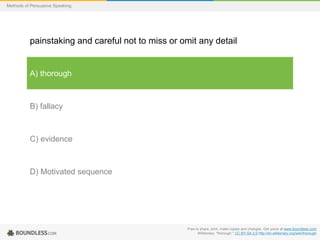 Methods of Persuasive Speaking

painstaking and careful not to miss or omit any detail

A) thorough

B) fallacy

C) evidence

D) Motivated sequence

Free to share, print, make copies and changes. Get yours at www.boundless.com
Wiktionary. "thorough." CC BY-SA 3.0 http://en.wiktionary.org/wiki/thorough

 