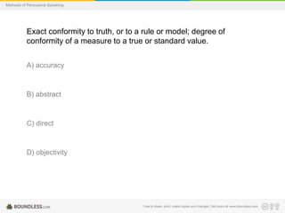 Methods of Persuasive Speaking

Exact conformity to truth, or to a rule or model; degree of
conformity of a measure to a true or standard value.
A) accuracy

B) abstract

C) direct

D) objectivity

Free to share, print, make copies and changes. Get yours at www.boundless.com

 