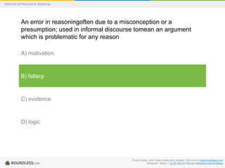 Methods of Persuasive Speaking

An error in reasoningoften due to a misconception or a
presumption; used in informal discourse tomean an argument
which is problematic for any reason
A) motivation

B) fallacy

C) evidence

D) logic

Free to share, print, make copies and changes. Get yours at www.boundless.com
Wikipedia. "fallacy." CC BY-SA 3.0 http://en.wikipedia.org/wiki/fallacy

 