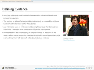 Methods of Persuasive Speaking > Evidential Appeals

Defining Evidence
• Accurate, contextual, easily understandable evidence builds credibility to your
persuasive argument.

• The success or failure of an evidential appeal depends on how well the evidence
has been defined and laid out for the audience.
• Any information used as evidence must be complete enough that it strengthens
the appeal. Otherwise, weak evidence will only erode the argument.
• Name and define the evidence only as comprehensively as the scope of the
speech allows; dense supporting materials can actually confuse your audience by

overwhelming them with too much or too deeply defined evidence.

Sherlock Holmes
View on Boundless.com

Free to share, print, make copies and changes. Get yours at www.boundless.com
www.boundless.com/communications/methods-of-persuasive-speaking/evidential-appeals/defining-evidence

 
