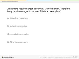 Methods of Persuasive Speaking

All humans require oxygen to survive. Mary is human. Therefore,
Mary requires oxygen to survive. This is an example of
A) deductive reasoning.

B) inductive reasoning.

C) associative reasoning.

D) All of these answers.

Free to share, print, make copies and changes. Get yours at www.boundless.com

 