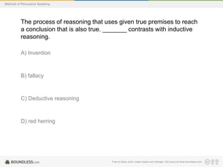 Methods of Persuasive Speaking

The process of reasoning that uses given true premises to reach
a conclusion that is also true. _______ contrasts with inductive
reasoning.
A) Invention

B) fallacy

C) Deductive reasoning

D) red herring

Free to share, print, make copies and changes. Get yours at www.boundless.com

 