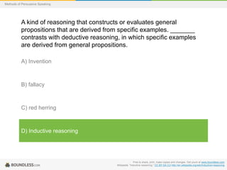 Methods of Persuasive Speaking

A kind of reasoning that constructs or evaluates general
propositions that are derived from specific examples. _______
contrasts with deductive reasoning, in which specific examples
are derived from general propositions.
A) Invention

B) fallacy

C) red herring

D) Inductive reasoning

Free to share, print, make copies and changes. Get yours at www.boundless.com
Wikipedia. "Inductive reasoning." CC BY-SA 3.0 http://en.wikipedia.org/wiki/Inductive+reasoning

 