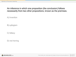 Methods of Persuasive Speaking

An inference in which one proposition (the conclusion) follows
necessarily from two other propositions, known as the premises.
A) Invention

B) syllogism

C) fallacy

D) red herring

Free to share, print, make copies and changes. Get yours at www.boundless.com

 