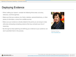 Methods of Persuasive Speaking > Evidential Appeals

Deploying Evidence
• When crafting your speech, consider the following three areas: accuracy,
relevance, and thoroughness.

• Make sure that your evidence, be it facts, statistics, personal testimony, or other
pieces of information, comes from credible sources.
• Make sure your evidence is directly related to the points you are trying to make
while also anticipating competing evidence that may contradict your line of
reasoning.
• By thorough by fully explaining and defining your evidence to your audience, but

don't overwhelm them in the process.

Sherlock Holmes
View on Boundless.com

Free to share, print, make copies and changes. Get yours at www.boundless.com
www.boundless.com/communications/methods-of-persuasive-speaking/evidential-appeals/deploying-evidence

 