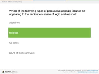 Methods of Persuasive Speaking

Which of the following types of persuasive appeals focuses on
appealing to the audience's sense of logic and reason?
A) pathos

B) logos

C) ethos

D) All of these answers.

Free to share, print, make copies and changes. Get yours at www.boundless.com
Boundless - LO. "Boundless." CC BY-SA 3.0 http://www.boundless.com/

 