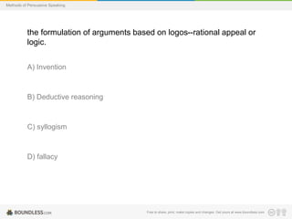 Methods of Persuasive Speaking

the formulation of arguments based on logos--rational appeal or
logic.
A) Invention

B) Deductive reasoning

C) syllogism

D) fallacy

Free to share, print, make copies and changes. Get yours at www.boundless.com

 