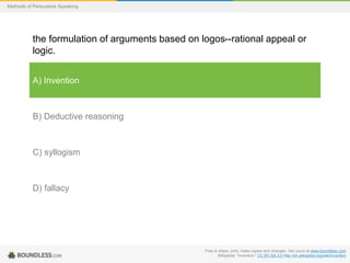 Methods of Persuasive Speaking

the formulation of arguments based on logos--rational appeal or
logic.
A) Invention

B) Deductive reasoning

C) syllogism

D) fallacy

Free to share, print, make copies and changes. Get yours at www.boundless.com
Wikipedia. "Invention." CC BY-SA 3.0 http://en.wikipedia.org/wiki/Invention

 