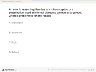 Methods of Persuasive Speaking

An error in reasoningoften due to a misconception or a
presumption; used in informal discourse tomean an argument
which is problematic for any reason
A) motivation

B) evidence

C) logic

D) fallacy

Free to share, print, make copies and changes. Get yours at www.boundless.com

 