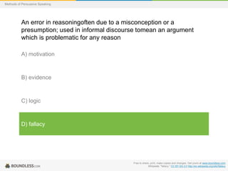 Methods of Persuasive Speaking

An error in reasoningoften due to a misconception or a
presumption; used in informal discourse tomean an argument
which is problematic for any reason
A) motivation

B) evidence

C) logic

D) fallacy

Free to share, print, make copies and changes. Get yours at www.boundless.com
Wikipedia. "fallacy." CC BY-SA 3.0 http://en.wikipedia.org/wiki/fallacy

 