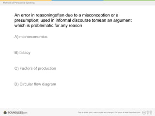 Methods of Persuasive Speaking

An error in reasoningoften due to a misconception or a
presumption; used in informal discourse tomean an argument
which is problematic for any reason
A) microeconomics

B) fallacy

C) Factors of production

D) Circular flow diagram

Free to share, print, make copies and changes. Get yours at www.boundless.com

 