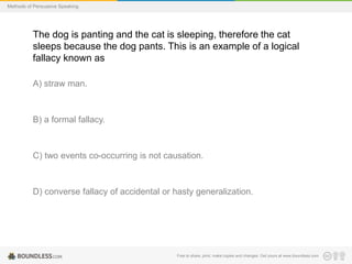 Methods of Persuasive Speaking

The dog is panting and the cat is sleeping, therefore the cat
sleeps because the dog pants. This is an example of a logical
fallacy known as
A) straw man.

B) a formal fallacy.

C) two events co-occurring is not causation.

D) converse fallacy of accidental or hasty generalization.

Free to share, print, make copies and changes. Get yours at www.boundless.com

 