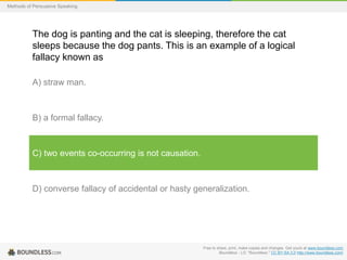 Methods of Persuasive Speaking

The dog is panting and the cat is sleeping, therefore the cat
sleeps because the dog pants. This is an example of a logical
fallacy known as
A) straw man.

B) a formal fallacy.

C) two events co-occurring is not causation.

D) converse fallacy of accidental or hasty generalization.

Free to share, print, make copies and changes. Get yours at www.boundless.com
Boundless - LO. "Boundless." CC BY-SA 3.0 http://www.boundless.com/

 