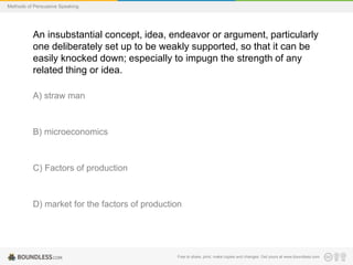 Methods of Persuasive Speaking

An insubstantial concept, idea, endeavor or argument, particularly
one deliberately set up to be weakly supported, so that it can be
easily knocked down; especially to impugn the strength of any
related thing or idea.
A) straw man

B) microeconomics

C) Factors of production

D) market for the factors of production

Free to share, print, make copies and changes. Get yours at www.boundless.com

 