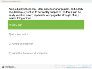 Methods of Persuasive Speaking

An insubstantial concept, idea, endeavor or argument, particularly
one deliberately set up to be weakly supported, so that it can be
easily knocked down; especially to impugn the strength of any
related thing or idea.
A) straw man

B) microeconomics

C) Factors of production

D) market for the factors of production

Free to share, print, make copies and changes. Get yours at www.boundless.com
Wiktionary. "straw man." CC BY-SA 3.0 http://en.wiktionary.org/wiki/straw+man

 
