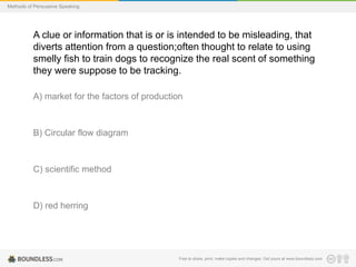 Methods of Persuasive Speaking

A clue or information that is or is intended to be misleading, that
diverts attention from a question;often thought to relate to using
smelly fish to train dogs to recognize the real scent of something
they were suppose to be tracking.
A) market for the factors of production

B) Circular flow diagram

C) scientific method

D) red herring

Free to share, print, make copies and changes. Get yours at www.boundless.com

 