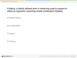 Methods of Persuasive Speaking

A fallacy; a clearly defined error in reasoning used to support or
refute an argument, excluding simple unintended mistakes.
A) logical fallacy

B) manipulation

C) ethics

D) Pathos

Free to share, print, make copies and changes. Get yours at www.boundless.com

 