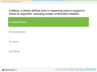Methods of Persuasive Speaking

A fallacy; a clearly defined error in reasoning used to support or
refute an argument, excluding simple unintended mistakes.
A) logical fallacy

B) manipulation

C) ethics

D) Pathos

Free to share, print, make copies and changes. Get yours at www.boundless.com
Wiktionary. "logical fallacy." CC BY-SA 3.0 http://en.wiktionary.org/wiki/logical+fallacy

 