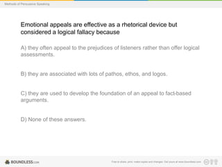 Methods of Persuasive Speaking

Emotional appeals are effective as a rhetorical device but
considered a logical fallacy because
A) they often appeal to the prejudices of listeners rather than offer logical
assessments.

B) they are associated with lots of pathos, ethos, and logos.

C) they are used to develop the foundation of an appeal to fact-based
arguments.

D) None of these answers.

Free to share, print, make copies and changes. Get yours at www.boundless.com

 