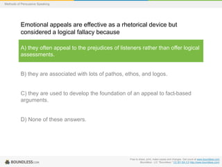 Methods of Persuasive Speaking

Emotional appeals are effective as a rhetorical device but
considered a logical fallacy because
A) they often appeal to the prejudices of listeners rather than offer logical
assessments.

B) they are associated with lots of pathos, ethos, and logos.

C) they are used to develop the foundation of an appeal to fact-based
arguments.

D) None of these answers.

Free to share, print, make copies and changes. Get yours at www.boundless.com
Boundless - LO. "Boundless." CC BY-SA 3.0 http://www.boundless.com/

 