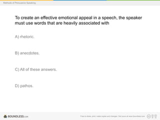 Methods of Persuasive Speaking

To create an effective emotional appeal in a speech, the speaker
must use words that are heavily associated with
A) rhetoric.

B) anecdotes.

C) All of these answers.

D) pathos.

Free to share, print, make copies and changes. Get yours at www.boundless.com

 