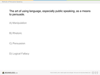 Methods of Persuasive Speaking

The art of using language, especially public speaking, as a means
to persuade.
A) Manipulation

B) Rhetoric

C) Persuasion

D) Logical Fallacy

Free to share, print, make copies and changes. Get yours at www.boundless.com

 