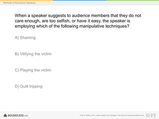 Methods of Persuasive Speaking

When a speaker suggests to audience members that they do not
care enough, are too selfish, or have it easy, the speaker is
employing which of the following manipulative techniques?
A) Shaming

B) Vilifying the victim

C) Playing the victim

D) Guilt tripping

Free to share, print, make copies and changes. Get yours at www.boundless.com

 