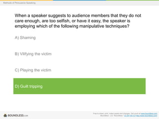 Methods of Persuasive Speaking

When a speaker suggests to audience members that they do not
care enough, are too selfish, or have it easy, the speaker is
employing which of the following manipulative techniques?
A) Shaming

B) Vilifying the victim

C) Playing the victim

D) Guilt tripping

Free to share, print, make copies and changes. Get yours at www.boundless.com
Boundless - LO. "Boundless." CC BY-SA 3.0 http://www.boundless.com/

 
